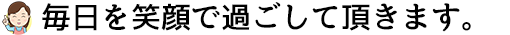 毎日を笑顔で過ごしていただきます