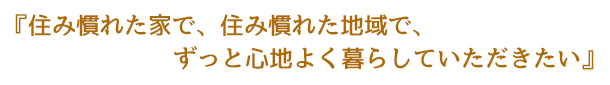 住み慣れた家で、住み慣れた地域で、ずっと心地よく暮らしていただきたい